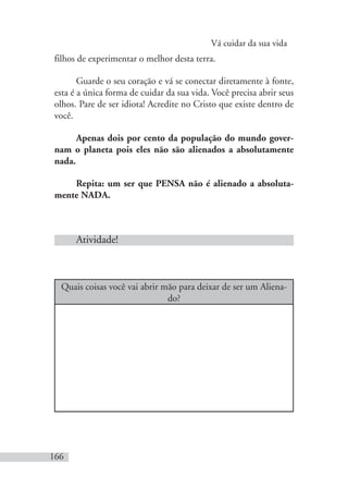 Vá cuidar da sua vida
166
filhos de experimentar o melhor desta terra.
Guarde o seu coração e vá se conectar diretamente à fonte,
esta é a única forma de cuidar da sua vida. Você precisa abrir seus
olhos. Pare de ser idiota! Acredite no Cristo que existe dentro de
você.
Apenas dois por cento da população do mundo gover-
nam o planeta pois eles não são alienados a absolutamente
nada.
Repita: um ser que PENSA não é alienado a absoluta-
mente NADA.
Atividade!
Quais coisas você vai abrir mão para deixar de ser um Aliena-
do?
 