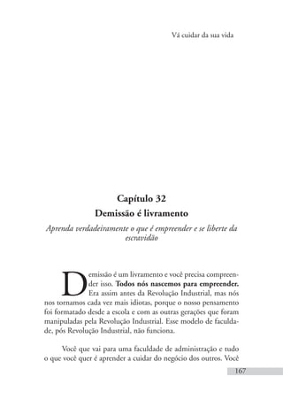 Vá cuidar da sua vida
167
Capítulo 32
Demissão é livramento
Aprenda verdadeiramente o que é empreender e se liberte da
escravidão
D
emissão é um livramento e você precisa compreen-
der isso. Todos nós nascemos para empreender.
Era assim antes da Revolução Industrial, mas nós
nos tornamos cada vez mais idiotas, porque o nosso pensamento
foi formatado desde a escola e com as outras gerações que foram
manipuladas pela Revolução Industrial. Esse modelo de faculda-
de, pós Revolução Industrial, não funciona.
Você que vai para uma faculdade de administração e tudo
o que você quer é aprender a cuidar do negócio dos outros. Você
 