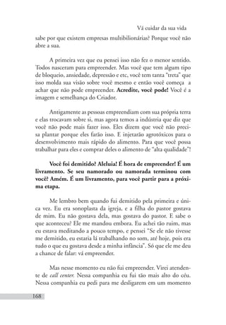 Vá cuidar da sua vida
168
sabe por que existem empresas multibilionárias? Porque você não
abre a sua.
A primeira vez que eu pensei isso não fez o menor sentido.
Todos nasceram para empreender. Mas você que tem algum tipo
de bloqueio, ansiedade, depressão e etc, você tem tanta “treta” que
isso molda sua visão sobre você mesmo e então você começa a
achar que não pode empreender. Acredite, você pode! Você é a
imagem e semelhança do Criador.
Antigamente as pessoas empreendiam com sua própria terra
e elas trocavam sobre si, mas agora temos a indústria que diz que
você não pode mais fazer isso. Eles dizem que você não preci-
sa plantar porque eles farão isso. E injetarão agrotóxicos para o
desenvolvimento mais rápido do alimento. Para que você possa
trabalhar para eles e comprar deles o alimento de “alta qualidade”!
Você foi demitido? Aleluia! É hora de empreender! É um
livramento. Se seu namorado ou namorada terminou com
você? Amém. É um livramento, para você partir para a próxi-
ma etapa.
Me lembro bem quando fui demitido pela primeira e úni-
ca vez. Eu era sonoplasta da igreja, e a filha do pastor gostava
de mim. Eu não gostava dela, mas gostava do pastor. E sabe o
que aconteceu? Ele me mandou embora. Eu achei tão ruim, mas
eu estava meditando a pouco tempo, e pensei “Se ele não tivesse
me demitido, eu estaria lá trabalhando no som, até hoje, pois era
tudo o que eu gostava desde a minha infância”. Só que ele me deu
a chance de falar: vá empreender.
Mas nesse momento eu não fui empreender. Virei atenden-
te de call center. Nessa companhia eu fui tão mais alto do céu.
Nessa companhia eu pedi para me desligarem em um momento
 