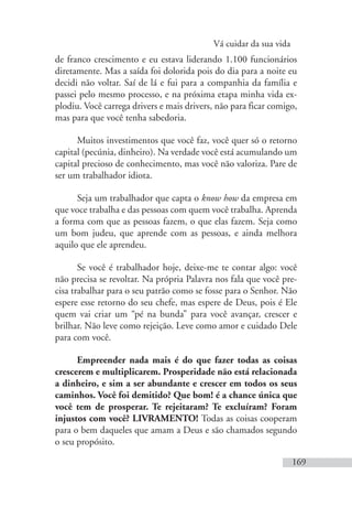 Vá cuidar da sua vida
169
de franco crescimento e eu estava liderando 1.100 funcionários
diretamente. Mas a saída foi dolorida pois do dia para a noite eu
decidi não voltar. Saí de lá e fui para a companhia da família e
passei pelo mesmo processo, e na próxima etapa minha vida ex-
plodiu. Você carrega drivers e mais drivers, não para ficar comigo,
mas para que você tenha sabedoria.
Muitos investimentos que você faz, você quer só o retorno
capital (pecúnia, dinheiro). Na verdade você está acumulando um
capital precioso de conhecimento, mas você não valoriza. Pare de
ser um trabalhador idiota.
Seja um trabalhador que capta o know how da empresa em
que voce trabalha e das pessoas com quem você trabalha. Aprenda
a forma com que as pessoas fazem, o que elas fazem. Seja como
um bom judeu, que aprende com as pessoas, e ainda melhora
aquilo que ele aprendeu.
Se você é trabalhador hoje, deixe-me te contar algo: você
não precisa se revoltar. Na própria Palavra nos fala que você pre-
cisa trabalhar para o seu patrão como se fosse para o Senhor. Não
espere esse retorno do seu chefe, mas espere de Deus, pois é Ele
quem vai criar um “pé na bunda” para você avançar, crescer e
brilhar. Não leve como rejeição. Leve como amor e cuidado Dele
para com você.
Empreender nada mais é do que fazer todas as coisas
crescerem e multiplicarem. Prosperidade não está relacionada
a dinheiro, e sim a ser abundante e crescer em todos os seus
caminhos. Você foi demitido? Que bom! é a chance única que
você tem de prosperar. Te rejeitaram? Te excluíram? Foram
injustos com você? LIVRAMENTO! Todas as coisas cooperam
para o bem daqueles que amam a Deus e são chamados segundo
o seu propósito.
 