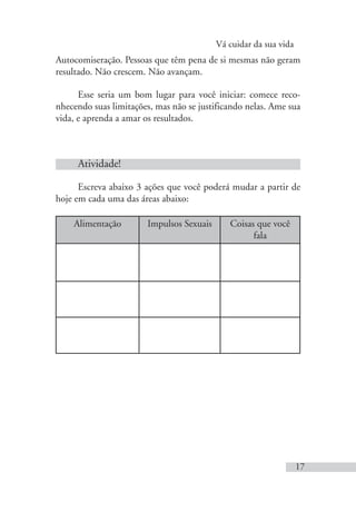 Vá cuidar da sua vida
17
Autocomiseração. Pessoas que têm pena de si mesmas não geram
resultado. Não crescem. Não avançam.
Esse seria um bom lugar para você iniciar: comece reco-
nhecendo suas limitações, mas não se justificando nelas. Ame sua
vida, e aprenda a amar os resultados.
Atividade!
Escreva abaixo 3 ações que você poderá mudar a partir de
hoje em cada uma das áreas abaixo:
Alimentação Impulsos Sexuais Coisas que você
fala
 