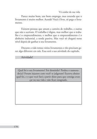 Vá cuidar da sua vida
170
Parece muito bom, um bom emprego, mas entenda que o
livramento é muito melhor. Acorde! Você é livre, só pega o livra-
mento.
Existem pessoas que amam a carteira de trabalho, e outras
que não a aceitam. O trabalho é digno, mas melhor que o traba-
lho é o empreendimento, e melhor que o empreendimento é o
dinheiro industrial, a renda passiva. Mas você só chegará nesse
nível depois de ganhar o seu livramento.
Durante a vida temos vários livramentos e eles precisam ge-
rar algo diferente em nós. Essa será a sua atividade do capítulo.
Atividade!
Qual foi o seu livramento? Foi demitido? Perdeu o namora-
do(a)? Foram injustos com você? te julgaram? Escreva abaixo
qual foi, e o que você fará a partir disso para que consiga avan-
çar na sua vida e não ficar estagnado.
 