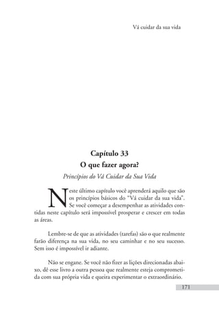 Vá cuidar da sua vida
171
Capítulo 33
O que fazer agora?
Princípios do Vá Cuidar da Sua Vida
N
este último capítulo você aprenderá aquilo que são
os princípios básicos do “Vá cuidar da sua vida”.
Se você começar a desempenhar as atividades con-
tidas neste capítulo será impossível prosperar e crescer em todas
as áreas.
Lembre-se de que as atividades (tarefas) são o que realmente
farão diferença na sua vida, no seu caminhar e no seu sucesso.
Sem isso é impossível ir adiante.
Não se engane. Se você não fizer as lições direcionadas abai-
xo, dê esse livro a outra pessoa que realmente esteja comprometi-
da com sua própria vida e queira experimentar o extraordinário.
 