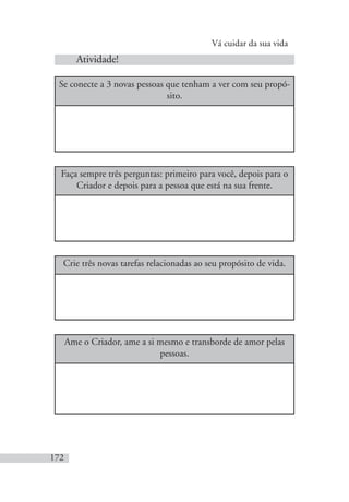 Vá cuidar da sua vida
172
Atividade!
Se conecte a 3 novas pessoas que tenham a ver com seu propó-
sito.
Faça sempre três perguntas: primeiro para você, depois para o
Criador e depois para a pessoa que está na sua frente.
Crie três novas tarefas relacionadas ao seu propósito de vida.
Ame o Criador, ame a si mesmo e transborde de amor pelas
pessoas.
 