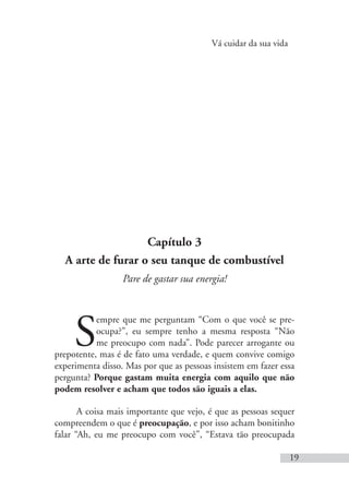 Vá cuidar da sua vida
19
Capítulo 3
A arte de furar o seu tanque de combustível
Pare de gastar sua energia!
S
empre que me perguntam “Com o que você se pre-
ocupa?”, eu sempre tenho a mesma resposta “Não
me preocupo com nada”. Pode parecer arrogante ou
prepotente, mas é de fato uma verdade, e quem convive comigo
experimenta disso. Mas por que as pessoas insistem em fazer essa
pergunta? Porque gastam muita energia com aquilo que não
podem resolver e acham que todos são iguais a elas.
A coisa mais importante que vejo, é que as pessoas sequer
compreendem o que é preocupação, e por isso acham bonitinho
falar “Ah, eu me preocupo com você”, “Estava tão preocupada
 
