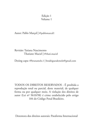Edição 1
Volume 1
Autor: Pablo Marçal | @pablomarcal1
Revisão: Tatiana Nascimento
Thatiane Maciel | @thati.maciel
Desing capa: @brunamelo.1 | brodriguesdemelo@gmail.com
TODOS OS DIREITOS RESERVADOS - É proibida a
reprodução total ou parcial, deste material, de qualquer
forma ou por qualquer meio. A violação dos direitos de
autor (Lei nº 9610/98) é crime estabelecido pelo artigo
184 do Código Penal Brasileiro.
Detentora dos direitos autorais: Pataforma Internacional
 