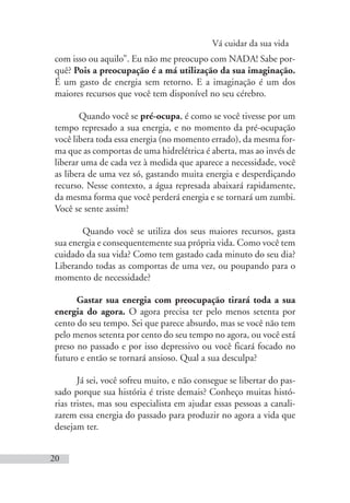 Vá cuidar da sua vida
20
com isso ou aquilo”. Eu não me preocupo com NADA! Sabe por-
quê? Pois a preocupação é a má utilização da sua imaginação.
É um gasto de energia sem retorno. E a imaginação é um dos
maiores recursos que você tem disponível no seu cérebro.
Quando você se pré-ocupa, é como se você tivesse por um
tempo represado a sua energia, e no momento da pré-ocupação
você libera toda essa energia (no momento errado), da mesma for-
ma que as comportas de uma hidrelétrica é aberta, mas ao invés de
liberar uma de cada vez à medida que aparece a necessidade, você
as libera de uma vez só, gastando muita energia e desperdiçando
recurso. Nesse contexto, a água represada abaixará rapidamente,
da mesma forma que você perderá energia e se tornará um zumbi.
Você se sente assim?
Quando você se utiliza dos seus maiores recursos, gasta
sua energia e consequentemente sua própria vida. Como você tem
cuidado da sua vida? Como tem gastado cada minuto do seu dia?
Liberando todas as comportas de uma vez, ou poupando para o
momento de necessidade?
Gastar sua energia com preocupação tirará toda a sua
energia do agora. O agora precisa ter pelo menos setenta por
cento do seu tempo. Sei que parece absurdo, mas se você não tem
pelo menos setenta por cento do seu tempo no agora, ou você está
preso no passado e por isso depressivo ou você ficará focado no
futuro e então se tornará ansioso. Qual a sua desculpa?
Já sei, você sofreu muito, e não consegue se libertar do pas-
sado porque sua história é triste demais? Conheço muitas histó-
rias tristes, mas sou especialista em ajudar essas pessoas a canali-
zarem essa energia do passado para produzir no agora a vida que
desejam ter.
 