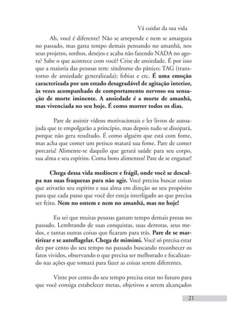 Vá cuidar da sua vida
21
Ah, você é diferente? Não se arrepende e nem se amargura
no passado, mas gasta tempo demais pensando no amanhã, nos
seus projetos, sonhos, desejos e acaba não fazendo NADA no ago-
ra? Sabe o que acontece com você? Crise de ansiedade. É por isso
que a maioria das pessoas tem: síndrome do pânico; TAG (trans-
torno de ansiedade generalizada); fobias e etc. É uma emoção
caracterizada por um estado desagradável de agitação interior,
às vezes acompanhado de comportamento nervoso ou sensa-
ção de morte iminente. A ansiedade é a morte de amanhã,
mas vivenciada no seu hoje. É como morrer todos os dias.
Pare de assistir vídeos motivacionais e ler livros de autoa-
juda que te empolgarão a princípio, mas depois tudo se dissipará,
porque não gera resultado. É como alguém que está com fome,
mas acha que comer um petisco matará sua fome. Pare de comer
porcaria! Alimente-se daquilo que gerará saúde para seu corpo,
sua alma e seu espírito. Coma bons alimentos! Pare de se enganar!
Chega dessa vida medíocre e frágil, onde você se descul-
pa nas suas fraquezas para não agir. Você precisa buscar coisas
que ativarão seu espírito e sua alma em direção ao seu propósito
para que cada passo que você der esteja interligado ao que precisa
ser feito. Nem no ontem e nem no amanhã, mas no hoje!
Eu sei que muitas pessoas gastam tempo demais presas no
passado. Lembrando de suas conquistas, suas derrotas, seus me-
dos, e tantas outras coisas que ficaram para trás. Pare de se mar-
tirizar e se autoflagelar. Chega de mimimi. Você só precisa estar
dez por cento do seu tempo no passado buscando reconhecer os
fatos vividos, observando o que precisa ser melhorado e focalizan-
do nas ações que tomará para fazer as coisas serem diferentes.
Vinte por cento do seu tempo precisa estar no futuro para
que você consiga estabelecer metas, objetivos a serem alcançados
 