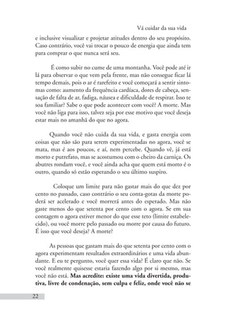 Vá cuidar da sua vida
22
e inclusive visualizar e projetar atitudes dentro do seu propósito.
Caso contrário, você vai trocar o pouco de energia que ainda tem
para comprar o que nunca será seu.
É como subir no cume de uma montanha. Você pode até ir
lá para observar o que vem pela frente, mas não consegue ficar lá
tempo demais, pois o ar é rarefeito e você começará a sentir sinto-
mas como: aumento da frequência cardíaca, dores de cabeça, sen-
sação de falta de ar, fadiga, náusea e dificuldade de respirar. Isso te
soa familiar? Sabe o que pode acontecer com você? A morte. Mas
você não liga para isso, talvez seja por esse motivo que você deseja
estar mais no amanhã do que no agora.
Quando você não cuida da sua vida, e gasta energia com
coisas que não são para serem experimentadas no agora, você se
mata, mas é aos poucos, e aí, nem percebe. Quando vê, já está
morto e putrefato, mas se acostumou com o cheiro da carniça. Os
abutres rondam você, e você ainda acha que quem está morto é o
outro, quando só estão esperando o seu último suspiro.
Coloque um limite para não gastar mais do que dez por
cento no passado, caso contrário o seu conta-gotas da morte po-
derá ser acelerado e você morrerá antes do esperado. Mas não
gaste menos do que setenta por cento com o agora. Se em sua
contagem o agora estiver menor do que esse teto (limite estabele-
cido), ou você morre pelo passado ou morre por causa do futuro.
É isso que você deseja? A morte?
As pessoas que gastam mais do que setenta por cento com o
agora experimentam resultados extraordinários e uma vida abun-
dante. E eu te pergunto, você quer essa vida? É claro que não. Se
você realmente quisesse estaria fazendo algo por si mesmo, mas
você não está. Mas acredite: existe uma vida divertida, produ-
tiva, livre de condenação, sem culpa e feliz, onde você não se
 