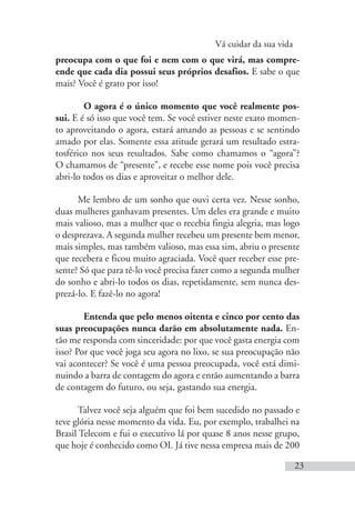 Vá cuidar da sua vida
23
preocupa com o que foi e nem com o que virá, mas compre-
ende que cada dia possui seus próprios desafios. E sabe o que
mais? Você é grato por isso!
O agora é o único momento que você realmente pos-
sui. E é só isso que você tem. Se você estiver neste exato momen-
to aproveitando o agora, estará amando as pessoas e se sentindo
amado por elas. Somente essa atitude gerará um resultado estra-
tosférico nos seus resultados. Sabe como chamamos o “agora”?
O chamamos de “presente”, e recebe esse nome pois você precisa
abri-lo todos os dias e aproveitar o melhor dele.
Me lembro de um sonho que ouvi certa vez. Nesse sonho,
duas mulheres ganhavam presentes. Um deles era grande e muito
mais valioso, mas a mulher que o recebia fingia alegria, mas logo
o desprezava. A segunda mulher recebeu um presente bem menor,
mais simples, mas também valioso, mas essa sim, abriu o presente
que recebera e ficou muito agraciada. Você quer receber esse pre-
sente? Só que para tê-lo você precisa fazer como a segunda mulher
do sonho e abri-lo todos os dias, repetidamente, sem nunca des-
prezá-lo. E fazê-lo no agora!
Entenda que pelo menos oitenta e cinco por cento das
suas preocupações nunca darão em absolutamente nada. En-
tão me responda com sinceridade: por que você gasta energia com
isso? Por que você joga seu agora no lixo, se sua preocupação não
vai acontecer? Se você é uma pessoa preocupada, você está dimi-
nuindo a barra de contagem do agora e então aumentando a barra
de contagem do futuro, ou seja, gastando sua energia.
Talvez você seja alguém que foi bem sucedido no passado e
teve glória nesse momento da vida. Eu, por exemplo, trabalhei na
Brasil Telecom e fui o executivo lá por quase 8 anos nesse grupo,
que hoje é conhecido como OI. Já tive nessa empresa mais de 200
 
