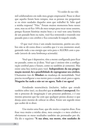 Vá cuidar da sua vida
24
mil colaboradores em todo meu grupo empresarial. Posso te dizer
que aqueles foram bons tempos, mas as pessoas me perguntam
se eu sinto saudades daqueles anos que trabalhei lá. Sabe qual
a minha resposta? “Não.” Foram muitos momentos bons nesses
anos, mas eu só fico 10% do meu tempo para tocar nesse assunto,
porque ficaram histórias muito boas e se você tem uma história
de um passado bom ou ruim, você fica remoendo e trazendo esse
passado para o seu cérebro e fica conectado lá naquele estado.
O que você viveu é um estado inexistente, porém seu cére-
bro não se dá conta disso e acredita que é o seu momento atual,
gastando toda a sua energia que seria para o AGORA com o pas-
sado (através de uma lembrança acionada).
Você que é depressivo, têm a mente configurada para ficar
no passado, como eu já disse. Você que é ansioso têm a configu-
ração cerebral para o futuro, como eu também já comentei. Mas
existe uma boa notícia para você. Independente da sua progra-
mação mental, há a possibilidade de reprogramar seu cérebro.
Chamamos isso de Mindset ou mudança de mentalidade. Você
precisa reconfigurar a sua mente para o estado atual, para o agora.
Ninguém faz nada a não ser no agora. Tudo é no agora!
Estudando neurociência (inclusive, indico que estude
também sobre isso), eu descobri que o cérebro é atemporal. En-
tão o processo de imaginação é um processo poderoso, e é esse
mesmo processo que faz com que qualquer pessoa alcance o que
deseja antes mesmo de colocar os olhos. Existe um segredo nisso
que acabei de te dizer.
Uso muito uma frase, que diz muito a respeito disso. Essa
frase toca muito a minha alma, meu coração e o meu cérebro e
obviamente os meus resultados também são permeados por ela.
Ela diz o seguinte: “A sua alma, sua mente, têm saudades de
 
