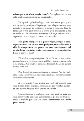 Vá cuidar da sua vida
25
coisas que seus olhos jamais viram”. Para aplicar isso na sua
vida, você precisa se utilizar da imaginação.
Você precisa primeiro chegar com a sua mente, para que o
seu corpo chegue depois. Depois que você chegar com sua ima-
ginação o seu corpo te obedecerá, e nunca o contrário. Pare de
tentar dar ordem primeiro para o corpo, ele é um rebelde, e não
te obedecerá. Primeiro você mentaliza e alcança com sua alma,
depois seu corpo chegará lá. Nunca ao contrário.
Não gaste energia com a preocupação, porque a preo-
cupação é uma das toxinas mais perigosas para acabar com a
vida de uma pessoa e essa pessoa entra em um estado terrível
de não bater resultados e não experimentar o extraordinário.
É isso o que você quer?
Dê um basta em preocupações. Se você é pai ou mãe, muito
provavelmente se preocupa com seus filhos e acaba gastando toda
a sua energia. Pais, sejam os exemplos dos seus filhos. Não gastem
energia com isso.
Pare de ensinar preocupação para as pessoas. Pare de virali-
zar doenças invisíveis para os outros através dos comportamentos
doentios que vocês têm.
A preocupação é uma toxina que você está atraindo para
você mesmo. Não é através da mentalização que você fará diferen-
te, mas através de ações. Você precisa ter atitude.
Comece fazendo a tarefa proposta nesse capítulo para que
você compreenda que o seu pensamento só poderá ser transfor-
mado à medida que você tem ações. Pensamento não muda
pensamento.
 