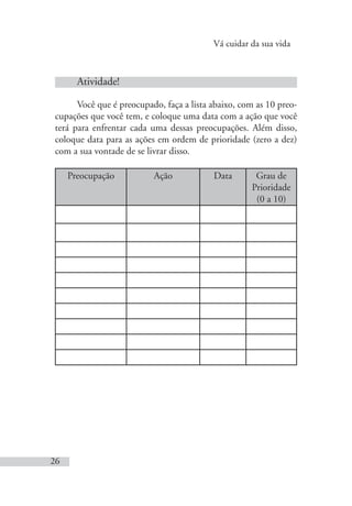 Vá cuidar da sua vida
26
Atividade!
Você que é preocupado, faça a lista abaixo, com as 10 preo-
cupações que você tem, e coloque uma data com a ação que você
terá para enfrentar cada uma dessas preocupações. Além disso,
coloque data para as ações em ordem de prioridade (zero a dez)
com a sua vontade de se livrar disso.
Preocupação Ação Data Grau de
Prioridade
(0 a 10)
 