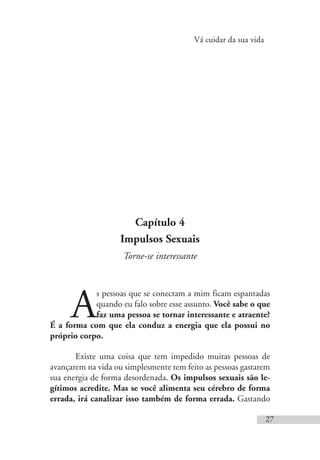 Vá cuidar da sua vida
27
Capítulo 4
Impulsos Sexuais
Torne-se interessante
A
s pessoas que se conectam a mim ficam espantadas
quando eu falo sobre esse assunto. Você sabe o que
faz uma pessoa se tornar interessante e atraente?
É a forma com que ela conduz a energia que ela possui no
próprio corpo.
Existe uma coisa que tem impedido muitas pessoas de
avançarem na vida ou simplesmente tem feito as pessoas gastarem
sua energia de forma desordenada. Os impulsos sexuais são le-
gítimos acredite. Mas se você alimenta seu cérebro de forma
errada, irá canalizar isso também de forma errada. Gastando
 