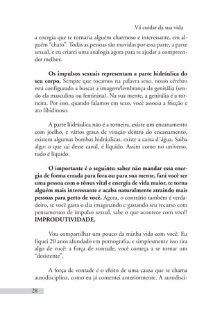 Vá cuidar da sua vida
28
a energia que te tornaria alguém charmoso e interessante, em al-
guém “chato”. Todas as pessoas são movidas por essa parte, a parte
sexual, e eu criarei uma analogia agora para te ajudar a compreen-
der melhor.
Os impulsos sexuais representam a parte hidráulica do
seu corpo. Sempre que tocamos na palavra sexo, nosso cérebro
está configurado a buscar a imagem/lembrança da genitália (sen-
do ela masculina ou feminina). Na sua mente, a genitália é a tor-
neira. Por isso, quando falamos em sexo, você associa a fricção e
ato libidinoso.
A parte hidráulica não é a torneira, existe um encanamento
com joelho, e vários graus de viração dentro do encanamento,
existem algumas bombas hidráulicas, existe a caixa d´água. Saiba
algo: o que sai desse canal, é líquido. Assim como no universo,
tudo é líquido.
O importante é o seguinte: saber não mandar essa ener-
gia de forma errada para fora ou para sua mente, fará você ser
uma pessoa com o tônus vital e energia de vida maior, te torna
alguém mais interessante e acaba naturalmente atraindo mais
pessoas para perto de você. Agora, o contrário também é verda-
deiro, se você gasta o dia imaginando e gastando seu recurso com
pensamentos de impulso sexual, sabe o que acontece com você?
IMPRODUTIVIDADE.
Vou compartilhar um pouco da minha vida com você. Eu
fiquei 20 anos afundado em pornografia, e simplesmente isso tira
algo de você: a força de vontade, você começa a se tornar um
“desistente”.
A força de vontade é o efeito de uma causa que se chama
autodisciplina, como eu já comentei anteriormente. A autodisci-
 