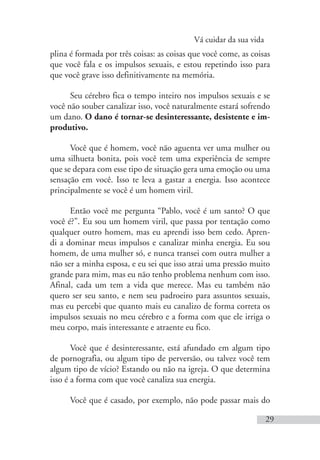 Vá cuidar da sua vida
29
plina é formada por três coisas: as coisas que você come, as coisas
que você fala e os impulsos sexuais, e estou repetindo isso para
que você grave isso definitivamente na memória.
Seu cérebro fica o tempo inteiro nos impulsos sexuais e se
você não souber canalizar isso, você naturalmente estará sofrendo
um dano. O dano é tornar-se desinteressante, desistente e im-
produtivo.
Você que é homem, você não aguenta ver uma mulher ou
uma silhueta bonita, pois você tem uma experiência de sempre
que se depara com esse tipo de situação gera uma emoção ou uma
sensação em você. Isso te leva a gastar a energia. Isso acontece
principalmente se você é um homem viril.
Então você me pergunta “Pablo, você é um santo? O que
você é?”. Eu sou um homem viril, que passa por tentação como
qualquer outro homem, mas eu aprendi isso bem cedo. Apren-
di a dominar meus impulsos e canalizar minha energia. Eu sou
homem, de uma mulher só, e nunca transei com outra mulher a
não ser a minha esposa, e eu sei que isso atrai uma pressão muito
grande para mim, mas eu não tenho problema nenhum com isso.
Afinal, cada um tem a vida que merece. Mas eu também não
quero ser seu santo, e nem seu padroeiro para assuntos sexuais,
mas eu percebi que quanto mais eu canalizo de forma correta os
impulsos sexuais no meu cérebro e a forma com que ele irriga o
meu corpo, mais interessante e atraente eu fico.
Você que é desinteressante, está afundado em algum tipo
de pornografia, ou algum tipo de perversão, ou talvez você tem
algum tipo de vício? Estando ou não na igreja. O que determina
isso é a forma com que você canaliza sua energia.
Você que é casado, por exemplo, não pode passar mais do
 