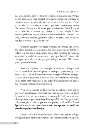 Vá cuidar da sua vida
30
que uma semana sem ter relação sexual com seu cônjuge. Porque
se isso acontecer, você correrá sério risco, afinal, na empresa ou
trabalho sempre existirá alguém interessante e é aí que seu cônju-
ge cai. Você vai começar a procurar por isso em outras pessoas e
não no seu cônjuge e a forma de potencializar isso é simples: você
precisa direcionar essa energia, porque ela é uma energia do bem
e muito poderosa. Agora, ignorar o assunto fará isso se tornar um
tabu, e você se tornará ignorante sobre o assunto, além de se tor-
nar desinteressante para as pessoas.
Quando alguém se conecta comigo, eu consigo ver através
dos olhos dessas pessoas quando elas gastam energia de forma er-
rada. Hoje em dia, a pornografia não é algo somente de homens,
as mulheres também fazem isso. E por que fazem? Porque não
conseguem canalizar a energia para o lugar correto. Não conse-
guem gerar resultados.
Você que é jovem, por exemplo, a primeira coisa que você
precisa entender é que cada pessoa nasceu para gastar energia com
apenas uma. Um ser humano não tem energia suficiente para gas-
tar com dois outros seres humanos. Não quero instituir nenhuma
lei ou regra para você, mas o seu corpo biologicamente só conse-
gue fornecer energia para uma pessoa.
Não estou falando nada a respeito de religião, mas depois
que você amadurecer, perceberá que não compensou esse tanto
de pessoas com as quais você se envolveu. E você que está com
vários parceiros, pare com isso. Pare agora! Se você for governado
pelo seu órgão sexual, ou por esses impulsos, você vai ficar louco.
Aprenda a estar no comando, e não ser apenas um robô co-
mandado pelos seus desejos.
Quero te dar um conselho: não coloque em primeiro lugar
os órgãos que só têm uma conexão. Isso mesmo! Sua narina possui
 