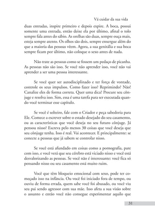 Vá cuidar da sua vida
31
duas entradas, inspire primeiro e depois expire. A boca, possui
somente uma entrada, então deixe ela por último, afinal o tolo
sempre fala antes do sábio. As orelhas são duas, sempre ouça mais,
esteja sempre atento. Os olhos são dois, sempre enxergue além do
que a maioria das pessoas vêem. Agora, a sua genitália e sua boca
sempre ficam por último, não coloque o sexo antes de nada.
Não trate as pessoas como se fossem um pedaço de picanha.
As pessoas não são isso. Se você não aprender isso, você não vai
aprender a ser uma pessoa interessante.
Se você quer ser autodisciplinado e ter força de vontade,
controle os seus impulsos. Como fazer isso? Reprimindo? Não!
Canalize eles de forma correta. Quer uma dica? Procure seu côn-
juge e resolva isso. Sim, essa é uma tarefa para ser executada quan-
do você terminar esse capítulo.
Se você é solteiro, fale com o Criador e peça sabedoria para
Ele. Comece a escrever sobre o estado desejado do seu casamento,
ou as características que você deseja no seu futuro cônjuge. Já
pensou nisso? Escreva pelo menos 30 coisas que você deseja que
seu cônjuge tenha. Isso é real. Vai acontecer. E principalmente: se
conecte a pessoas que já sabem se controlar nisso.
Se você está afundado em coisas como a pornografia, pare
com isso, e você verá que seu cérebro está viciado nisso e você está
desvalorizando as pessoas. Se você não é interessante: você fica só
pensando nisso ou seu casamento está muito ruim.
Você que têm bloqueio emocional com sexo, pode ter co-
meçado isso na infância. Ou você foi iniciado fora de tempo, ou
ouviu de forma errada, quem sabe você foi abusado, ou você viu
seu pai sendo agressor com sua mãe. Isso afeta a sua visão sobre
o assunto e então você não consegue experimentar aquilo que
 
