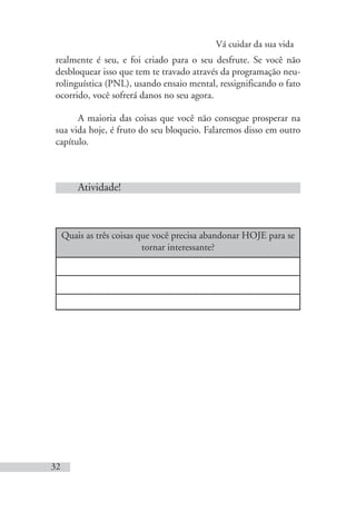 Vá cuidar da sua vida
32
realmente é seu, e foi criado para o seu desfrute. Se você não
desbloquear isso que tem te travado através da programação neu-
rolinguística (PNL), usando ensaio mental, ressignificando o fato
ocorrido, você sofrerá danos no seu agora.
A maioria das coisas que você não consegue prosperar na
sua vida hoje, é fruto do seu bloqueio. Falaremos disso em outro
capítulo.
Atividade!
Quais as três coisas que você precisa abandonar HOJE para se
tornar interessante?
 