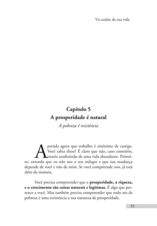 Vá cuidar da sua vida
33
Capítulo 5
A prosperidade é natural
A pobreza é resistência
A
prenda agora que trabalho é sinônimo de castigo.
Você sabia disso? É claro que não, caso contrário,
estaria usufruindo de uma vida abundante. Primei-
ro, entenda que eu não sou o seu milagre e que sua mudança
depende de você e não de mim. Se você compreende isso, já está
além da maioria.
Você precisa compreender que a prosperidade, a riqueza,
e o crescimento são coisas naturais e legítimas. É algo que per-
tence a você. Mas também precisa compreender que todo ato de
pobreza é uma resistência a sua natureza de prosperidade.
 
