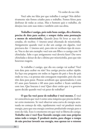 Vá cuidar da sua vida
34
Você sabe me falar por que trabalho é castigo? Nós defini-
tivamente não fomos criados para o trabalho. Fomos feitos para
desfrutar de todas as coisas. Mas o homem quis o trabalho, ele
desejou isso com suas mãos e também com sua alma.
Trabalho é castigo, pois todo bom castigo, diz a história,
precisa de data para acabar, e sempre tinha uma pontuação
a menos de misericórdia. Quando Jesus foi levar as suas chi-
cotadas, ele recebeu -1 (menos uma) chicotada de misericórdia.
Antigamente quando você ia dar um castigo em alguém, você
precisava dar -1 (menos um), para não ter nenhum tipo de exces-
so. Vou te dar um exemplo: você tem um filho e o castiga com 10
chineladas. Sabe o que antigamente você deveria fazer? Dar nove
chineladas e deixar de dar a última por misericórdia, para que não
houvesse exagero.
Se trabalho é castigo, que dia seu castigo vai acabar? Você
tem data para acabar ou não? Seu castigo precisa acabar rápido.
Eu faço essa pergunta em todos os lugares do país e fora do país
onde eu vou, e as pessoas não conseguem responder, pois elas não
têm data para parar. Pessoas acreditam que aposentadoria é com
65 anos para homem e 60 anos para mulher e ficam satisfeitas
com isso. Que loucura é essa? Quer dizer então que é o governo
quem decide quando você vai parar de trabalhar?
O que faz você parar de trabalhar é você mesmo. É você
ter consciência que você é como uma máquina que precisa desfru-
tar certo momento. Se você observar uma curva de energia acen-
tuada no começo da vida, rapidamente você vai produzir muita
energia, para que essa energia continue produzindo energia para o
resto da vida. Esse é o momento em que você se liberta do castigo.
Trabalho não é você ficar fazendo energia com suas próprias
mãos todo o tempo. É produzir muito, para chegar o tempo
de não precisar investir sua energia, mas apenas ter o retorno
 