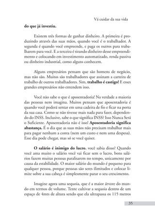 Vá cuidar da sua vida
35
do que já investiu.
Existem três formas de ganhar dinheiro. A primeira é pro-
duzindo através das suas mãos, quando você é o trabalhador. A
segunda é quando você empreende, e paga os outros para traba-
lharem para você. E a terceira é tirando dinheiro desse empreendi-
mento e colocando em investimento automatizado, renda passiva
ou dinheiro industrial, como alguns conhecem.
Alguns empresários pensam que são homens de negócio,
mas não são. Muitos são trabalhadores que assinam a carteira de
trabalho de outros trabalhadores. Sim, trabalho é castigo! E esses
grandes empresários não entendem isso.
Você não sabe o que é aposentadoria! Na verdade a maioria
das pessoas nem imagina. Muitos pensam que aposentadoria é
quando você poderá sentar em uma cadeira de fio e ficar na porta
da sua casa. Como se não tivesse mais nada para fazer, dependen-
do do INSS. Inclusive, sabe o que significa INSS? Isso Nunca Será
o Suficiente. Aposentadoria não é isso! Aposentadoria significa
abastança. É o dia que as suas mãos não precisam trabalhar mais
para pagar nenhum a conta (nem um custo e nem uma despesa).
Esse dia pode chegar, mas só se você quiser.
O salário é inimigo do lucro, você sabia disso? Quando
você ama muito o salário você vai ficar sem o lucro, bons salá-
rios fazem muitas pessoas paralisarem no tempo, unicamente por
causa da estabilidade. O maior salário do mundo é pequeno para
qualquer pessoa, porque pessoas são seres ilimitados e colocar li-
mite sobre a sua cabeça é simplesmente parar o seu crescimento.
Imagine agora uma sequoia, que é a maior árvore do mun-
do em termos de volume. Tente cultivar a sequoia dentro de um
espaço de 4mts de altura sendo que ela ultrapassa os 115 metros
 