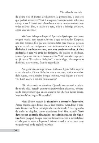 Vá cuidar da sua vida
36
de altura e os 18 metros de diâmetro. Já pensou isso, o que será
que poderá acontecer? Você é a sequoia. Coloque o teto sobre sua
cabeça e você jamais será abundante e nem mesmo crescerá em
todas as áreas. Sim, o salário é o teto, e ele é o inimigo do lucro,
agora você entende?
Você tem ódio por despesas? Aprenda algo importante: cus-
to gera receita, tem retorno, invista o que você puder. Despesas
não têm retorno. É o que eu costumo falar para todas as pessoas
que se envolvem comigo nos meus treinamentos ativacionais. O
dinheiro é um bom escravo, mas um péssimo senhor. A dica
poderosa é: não vá atrás do dinheiro. Ele precisa te obedecer,
afinal, é pra isso que servem os escravos. Você quando era peque-
no já ouviu “Respeite o dinheiro!”, e eu te digo, não respeite o
dinheiro, e acrescento, faça ele reproduzir.
Antigamente, os imperadores tinham a figura deles impres-
sa no dinheiro. O seu dinheiro tem a sua cara, você é o senhor
dele. Agora, se o dinheiro é o que te move, você é quem é o escra-
vo. E aí? Você é o senhor ou o escravo?
Não deixe nada te dominar. Quando eu comecei a cuidar
da minha vida, percebi que eu era escravo de muita coisa, e o sen-
so de compreender que eu era escravo me libertou dessas coisas.
Você também chegará lá, acredite!
Meu último recado é: abandone o controle financeiro.
Parece mesmo algo doido, mas é isso mesmo. Abandone o con-
trole financeiro! Se o princípio da contabilidade é fazer questão
de todas as vírgulas, como abandonar isso? Sim, acorde. Você
deve trocar controle financeiro por administração de rique-
zas. Sabe porque? Porque controle financeiro com a mentalidade
errada gera escassez, e logo você vai cortar todos os recursos com
os quais você pode explodir na vida.
 