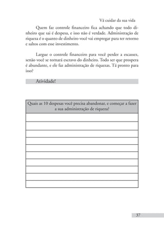 Vá cuidar da sua vida
37
Quem faz controle financeiro fica achando que todo di-
nheiro que sai é despesa, e isso não é verdade. Administração de
riqueza é o quanto de dinheiro você vai empregar para ter retorno
e saltos com esse investimento.
Largue o controle financeiro para você perder a escassez,
senão você se tornará escravo do dinheiro. Todo ser que prospera
é abundante, e ele faz administração de riquezas. Tá pronto para
isso?
Atividade!
Quais as 10 despesas você precisa abandonar, e começar a fazer
a sua administração de riqueza?
 