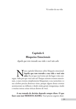 Vá cuidar da sua vida
39
Capítulo 6
Bloqueios Emocionais
Aquilo que tem travado sua vida e você não sabe
N
esse capítulo falaremos sobre bloqueio emocional.
Aquilo que tem travado a sua vida e você não
sabe. Eu sei que você tenta sair do lugar e não con-
segue. Sabe por que você não sai? Porque existem eventos emocio-
nais, e esses eventos simplesmente bloqueiam o seu raciocínio e o
seu cérebro precisa destravar nisso, porque alguns desses eventos
aconteceram na infância e desde então geram insegurança, medo
e muitas outras coisas tóxicas dentro de você.
A sua tomada de decisão depende sempre disso. O que
fazer com isso? RESOLVA AGORA. Você precisa urgente aban-
 