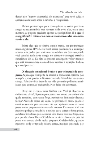 Vá cuidar da sua vida
40
donar esse “evento traumático de estimação” que você cuida e
alimenta com tanto amor e carinho, e ressignificar.
Muitos pensam que para conseguirem as coisas precisam
apagar na sua memória, mas não tem nada a ver, aliás, essa é uma
mentira, as pessoas precisam apenas de ressignificar. E o que é
ressignificar? É retomar ao evento traumático e dar uma nova
versão a ele.
Existe algo que se chama ensaio mental na programação
neurolinguística (PNL), e se você acessa essa história e consegue
acionar um poder que você tem no cérebro do foco temporal,
você canaliza toda a sua energia no passado e consegue extrair a
experiência de lá. De fato as pessoas conseguem voltar naquilo
que está acorrentando a alma delas e resolver a situação. É disso
que você precisa.
O bloqueio emocional é tudo o que te impede de pros-
perar. Aquilo que te impede de crescer, é como uma corrente nos
seus pés e você precisa se libertar correndo. Não deixe isso na sua
cabeça. Pois são várias áreas da sua vida que estão pedindo autori-
zação para continuar avançando. Não deixe isso acontecer.
Deixe-me te contar uma história real. Você já observou o
elefante no circo? Já parou para pensar em como um animal da-
quele tamanho, com tanta força, permanece dominado daquela
forma? Antes de entrar em cena, ele permanece preso, quieto e
contido somente por uma corrente que aprisiona uma das suas
patas a uma pequena estaca cravada no solo. Essa estaca é só um
pequeno pedaço de madeira, e mesmo que a corrente fosse grossa,
o elefante teria força para derrubar uma árvore com sua força, mas
por que ele não se liberta? O elefante de circo não escapa pois foi
preso a essa estaca ainda muito pequeno. O elefantinho, quando
pequeno, pode ter tentado puxar a estaca, mas não conseguiu e se
 
