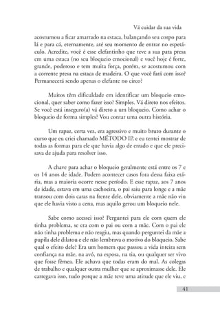 Vá cuidar da sua vida
41
acostumou a ficar amarrado na estaca, balançando seu corpo para
lá e para cá, eternamente, até seu momento de entrar no espetá-
culo. Acredite, você é esse elefantinho que teve a sua pata presa
em uma estaca (no seu bloqueio emocional) e você hoje é forte,
grande, poderoso e tem muita força, porém, se acostumou com
a corrente presa na estaca de madeira. O que você fará com isso?
Permanecerá sendo apenas o elefante no circo?
Muitos têm dificuldade em identificar um bloqueio emo-
cional, quer saber como fazer isso? Simples. Vá direto nos efeitos.
Se você está inseguro(a) vá direto a um bloqueio. Como achar o
bloqueio de forma simples? Vou contar uma outra história.
Um rapaz, certa vez, era agressivo e muito bruto durante o
curso que eu criei chamado MÉTODO IP, e eu tentei mostrar de
todas as formas para ele que havia algo de errado e que ele preci-
sava de ajuda para resolver isso.
A chave para achar o bloqueio geralmente está entre os 7 e
os 14 anos de idade. Podem acontecer casos fora dessa faixa etá-
ria, mas a maioria ocorre nesse período. E esse rapaz, aos 7 anos
de idade, estava em uma cachoeira, o pai saiu para longe e a mãe
transou com dois caras na frente dele, obviamente a mãe não viu
que ele havia visto a cena, mas aquilo gerou um bloqueio nele.
Sabe como acessei isso? Perguntei para ele com quem ele
tinha problema, se era com o pai ou com a mãe. Com o pai ele
não tinha problema e não reagiu, mas quando perguntei da mãe a
pupila dele dilatou e ele não lembrava o motivo do bloqueio. Sabe
qual o efeito dele? Era um homem que passou a vida inteira sem
confiança na mãe, na avó, na esposa, na tia, ou qualquer ser vivo
que fosse fêmea. Ele achava que todas eram do mal. As colegas
de trabalho e qualquer outra mulher que se aproximasse dele. Ele
carregava isso, tudo porque a mãe teve uma atitude que ele viu, e
 