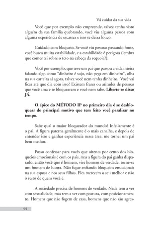 Vá cuidar da sua vida
44
Você que por exemplo não empreende, talvez tenha visto
alguém da sua família quebrando, você viu alguma pessoa com
alguma experiência de escassez e isso te deixa louco.
Cuidado com bloqueio. Se você viu pessoas passando fome,
você busca muita estabilidade, e a estabilidade é perigosa (lembra
que comentei sobre o teto na cabeça da sequoia?).
Você por exemplo, que teve um pai que passou a vida inteira
falando algo como “dinheiro é sujo, não pega em dinheiro”, olha
na sua carteira aí agora, talvez você nem tenha dinheiro. Você vai
ficar até que dia com isso? Existem frases ou atitudes de pessoas
que você ama e te bloquearam e você nem sabe. Liberte-se disso
JÁ.
O ápice do MÉTODO IP no primeiro dia é se desblo-
quear do principal motivo que tem feito você paralisar no
tempo.
Sabe qual o maior bloqueador do mundo? Infelizmente é
o pai. A figura paterna geralmente é o mais canalha, e depois de
entender isso e ganhar experiência nessa área, me tornei um pai
bem melhor.
Posso confessar para vocês que oitenta por cento dos blo-
queios emocionais é com os pais, mas a figura do pai ganha dispa-
rado, então você que é homem, vire homem de verdade, torne-se
um homem de honra. Não fique enfiando bloqueios emocionais
na sua esposa e nos seus filhos. Eles merecem o seu melhor e não
o resto de quem você é.
A sociedade precisa de homens de verdade. Nada tem a ver
com sexualidade, mas tem a ver com postura, com posicionamen-
to. Homens que não fogem de casa, homens que não são agres-
 