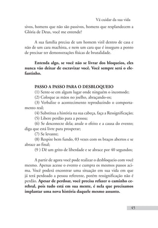 Vá cuidar da sua vida
45
sivos, homens que não são passivos, homens que resplandecem a
Glória de Deus, você me entende?
A sua família precisa de um homem viril dentro de casa e
não de um cara machista, e nem um cara que é inseguro a ponto
de precisar ter demonstrações físicas de brutalidade.
Entenda algo, se você não se livrar dos bloqueios, eles
nunca vão deixar de escravizar você. Você sempre será o ele-
fantinho.
PASSO A PASSO PARA O DESBLOQUEIO
(1) Sente-se em algum lugar onde ninguém o incomode;
(2) Coloque as mãos no joelho, abraçando-os;
(3) Verbalize o acontecimento reproduzindo o comporta-
mento real;
(4) Substitua a história na sua cabeça, faça a Ressignificação;
(5) Libere perdão para a pessoa;
(6) Se desconecte dela; anule o efeito e a causa do evento;
diga que está livre para prosperar;
(7) Se levante;
(8) Respire bem fundo, 03 vezes com os braços abertos e se
abrace ao final;
(9 ) Dê um grito de liberdade e se abrace por 40 segundos;
A partir de agora você pode realizar o desbloqueio com você
mesmo. Apenas acesse o evento e cumpra os mesmos passos aci-
ma. Você poderá encontrar uma situação em sua vida em que
já terá perdoado a pessoa referente, porém ressignificação não é
perdão. Apesar de perdoar, você precisa refazer o caminho ce-
rebral, pois tudo está em sua mente, é nela que precisamos
implantar uma nova história daquele mesmo assunto.
 