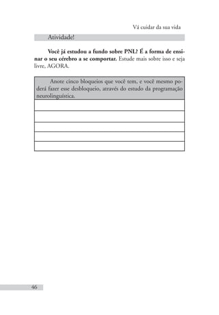 Vá cuidar da sua vida
46
Atividade!
Você já estudou a fundo sobre PNL? É a forma de ensi-
nar o seu cérebro a se comportar. Estude mais sobre isso e seja
livre, AGORA.
Anote cinco bloqueios que você tem, e você mesmo po-
derá fazer esse desbloqueio, através do estudo da programação
neurolinguística.
 