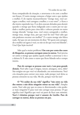 Vá cuidar da sua vida
48
ficou compadecido da situação, e atravessou o rio com a mulher
nos braços. O outro monge começou a brigar com o que ajudou
a mulher. E ele repetia incansavelmente “monge mau, você car-
regou a mulher, você carregou a mulher, e o seu voto?”, e ficou o
dia inteiro repetindo isso. E os dois estavam deitados para dormir
quando o monge que ficou indignado com o outro por ter aju-
dado a mulher partiu para cima dele e colocou pressão no outro
monge dizendo “monge mau, você estava carregando a mulher,
monge mau, monge mau, por que você fez isso? Você sabe que
não podemos encostar em mulher!” E o outro monge não falava
nada. Até que em um momento ele disse “Ei! quem está carregan-
do a mulher até agora é você, eu não sei do que você está falando”.
Uou! Que lição incrível!
Sabe qual o maior problema? Em cem por cento dos casos
de bloqueios, as pessoas carregam umas às outras. Você precisa
ser como o monge que ajudou aquela mulher a atravessar o rio e
a deixou lá. E não como o outro que ficou falando nela o tempo
inteiro.
Pare de carregar as pessoas com você, é um peso grande
demais. Você sabe o que é mágoa, rancor, amargura, raiva, ódio?
São estágios em que você vai afundando, em ressentimento. Você
cria situações para corroer seus ossos, tudo porque você deixa as
pessoas entrarem na sua vida. Me diz, porque você faz isso?
O “Vá cuidar da sua vida” significa “não entre na vida
dos outros e não deixe ninguém entrar na sua vida”. Simples
assim. Você sabe por que eu estou te direcionando a não perdo-
ar mais ninguém? É para você não carregar essas pessoas. O que
significa isso? Significa que você vai parar de ficar com mimimi.
Você é vitimista porque você é amante do Lúcifer. Pare de
carregar os outros, deixe as pessoas em paz.
 