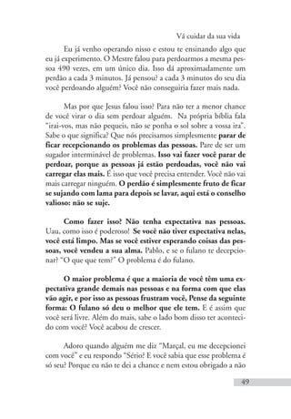 Vá cuidar da sua vida
49
Eu já venho operando nisso e estou te ensinando algo que
eu já experimento. O Mestre falou para perdoarmos a mesma pes-
soa 490 vezes, em um único dia. Isso dá aproximadamente um
perdão a cada 3 minutos. Já pensou? a cada 3 minutos do seu dia
você perdoando alguém? Você não conseguiria fazer mais nada.
Mas por que Jesus falou isso? Para não ter a menor chance
de você virar o dia sem perdoar alguém. Na própria bíblia fala
“irai-vos, mas não pequeis, não se ponha o sol sobre a vossa ira”.
Sabe o que significa? Que nós precisamos simplesmente parar de
ficar recepcionando os problemas das pessoas. Pare de ser um
sugador interminável de problemas. Isso vai fazer você parar de
perdoar, porque as pessoas já estão perdoadas, você não vai
carregar elas mais. É isso que você precisa entender. Você não vai
mais carregar ninguém. O perdão é simplesmente fruto de ficar
se sujando com lama para depois se lavar, aqui está o conselho
valioso: não se suje.
Como fazer isso? Não tenha expectativa nas pessoas.
Uau, como isso é poderoso! Se você não tiver expectativa nelas,
você está limpo. Mas se você estiver esperando coisas das pes-
soas, você vendeu a sua alma. Pablo, e se o fulano te decepcio-
nar? “O que que tem?” O problema é do fulano.
O maior problema é que a maioria de você têm uma ex-
pectativa grande demais nas pessoas e na forma com que elas
vão agir, e por isso as pessoas frustram você, Pense da seguinte
forma: O fulano só deu o melhor que ele tem. E é assim que
você será livre. Além do mais, sabe o lado bom disso ter aconteci-
do com você? Você acabou de crescer.
Adoro quando alguém me diz “Marçal, eu me decepcionei
com você” e eu respondo “Sério? E você sabia que esse problema é
só seu? Porque eu não te dei a chance e nem estou obrigado a não
 