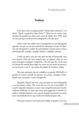 Vá cuidar da sua vida
5
Prefácio
Você deve estar se perguntando “Onde tudo começou?”, ou
talvez “Qual o propósito desse livro?”. Deixe-me te contar uma
história de quando eu tinha nove anos de idade. Em 1996, pedi
ao meu pai que me desse um tamagotchi e ele não quis.
Talvez você não saiba, mas o tamagotchi era um brinquedo
japonês em que se cria um animal de estimação virtual. O obje-
tivo do brinquedo é cuidar do animalzinho virtual como se fosse
real dando-lhe carinho, comida, banho e cuidados virtuais.
Como eu disse, meu pai não quis me dar o brinquedo, mas
eu o queria. Meu pai meu sugeriu que eu vigiasse carro na rua
para conseguir conseguir comprá-lo, e foi isso que fiz, sai de casa
às 6 horas da manhã para vigiar os carros na rua onde eu morava,
na rua 6 com a rua 4, no centro da cidade de Goiânia, Goiás.
No meu primeiro dia de trabalho, eu ganhei R$18,00 vi-
giando os carros e decidi ali mesmo, no centro, comprar o brin-
quedo que eu queria, o meu tamagotchi.
Quando cheguei em casa, meu pai quis ver meu brinquedo
e eu não deixei e disse “Pai, você não vai ver, ele é meu filho”. E
a partir daquele momento, nunca mais ninguém precisou me dar
nenhum dinheiro. É claro que meus pais pagavam a minha co-
mida e cuidados básicos, mas a partir daquele momento eu ativei
uma mentalidade de ter que cuidar da minha própria vida.
Meu pai tornou-se meu pai já em idade avançada e me teve
 