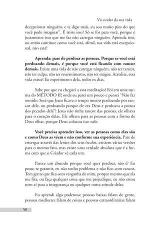 Vá cuidar da sua vida
50
decepcionar ninguém, e te digo mais, eu sou muito pior do que
você pode imaginar”. É triste isso? Só se for para você, porque é
justamente isso que me faz não carregar ninguém. Aprenda isso,
ou então continue como você está, afinal, sua vida está excepcio-
nal, não está?
Aprenda: pare de perdoar as pessoas. Porque se você está
perdoando demais, é porque você está ficando com rancor
demais. Existe uma vida de não carregar ninguém, não ter rancor,
não ter culpa, não ter ressentimento, não ter mágoa. Acredite, essa
vida existe! Eu experimento dela, todos os dias.
Sabe por que eu cheguei a essa meditação? Foi em uma tur-
ma do MÉTODO IP, onde eu parei um pouco e pensei “Não faz
sentido. Será que Jesus ficava o tempo inteiro perdoando por ran-
cor dele, ou perdoando porque ele era Deus e perdoava a pessoa
dos pecados dela”? Jesus não tinha rancor das pessoas, ele olhava
para o coração delas. Ele olhava para as pessoas com a forma de
Deus olhar, porque Deus colocou isso nele.
Você precisa aprender isso, ver as pessoas como elas são
e como Deus as vêem e não conforme sua experiência. Pare de
enxergar através das lentes dos seus óculos, existem várias versões
para o mesmo fato, mas existe uma verdade absoluta que é a for-
ma com que o Criador vê cada um.
Parece um absurdo porque você quer perdoar, não é? Eu
posso te garantir, eu não tenho problema e não fico com rancor.
Tem gente que fica com vergonha de mim, porque mesmo que ela
me fira, ou faça qualquer coisa que me prejudique, eu não estou
nem aí para a insegurança ou qualquer outra atitude delas.
Eu aprendi algo poderoso: pessoas baixas falam de gente,
pessoas medíocres falam de coisas e pessoas extraordinárias falam
 