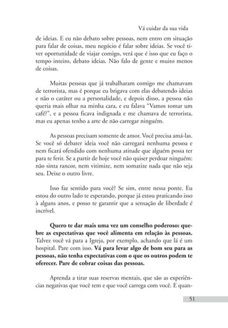 Vá cuidar da sua vida
51
de ideias. E eu não debato sobre pessoas, nem entro em situação
para falar de coisas, meu negócio é falar sobre ideias. Se você ti-
ver oportunidade de viajar comigo, verá que é isso que eu faço o
tempo inteiro, debato ideias. Não falo de gente e muito menos
de coisas.
Muitas pessoas que já trabalharam comigo me chamavam
de terrorista, mas é porque eu brigava com elas debatendo ideias
e não o caráter ou a personalidade, e depois disso, a pessoa não
queria mais olhar na minha cara, e eu falava “Vamos tomar um
café?”, e a pessoa ficava indignada e me chamava de terrorista,
mas eu apenas tenho a arte de não carregar ninguém.
As pessoas precisam somente de amor. Você precisa amá-las.
Se você só debater ideia você não carregará nenhuma pessoa e
nem ficará ofendido com nenhuma atitude que alguém possa ter
para te ferir. Se a partir de hoje você não quiser perdoar ninguém:
não sinta rancor, nem vitimize, nem somatize nada que não seja
seu. Deixe o outro livre.
Isso faz sentido para você? Se sim, entre nessa ponte. Eu
estou do outro lado te esperando, porque já estou praticando isso
à alguns anos, e posso te garantir que a sensação de liberdade é
incrível.
Quero te dar mais uma vez um conselho poderoso: que-
bre as expectativas que você alimenta em relação às pessoas.
Talvez você vá para a Igreja, por exemplo, achando que lá é um
hospital. Pare com isso. Vá para levar algo de bom seu para as
pessoas, não tenha expectativas com o que os outros podem te
oferecer. Pare de cobrar coisas das pessoas.
Aprenda a tirar suas reservas mentais, que são as experiên-
cias negativas que você tem e que você carrega com você. E quan-
 