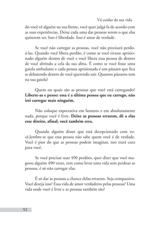 Vá cuidar da sua vida
52
do você vê alguém na sua frente, você quer julgá-la de acordo com
as suas experiências. Deixe cada uma das pessoas serem o que elas
quiserem ser. Isso é liberdade. Isso é amar de verdade.
Se você não carregar as pessoas, você não precisará perdo-
á-las. Quando você libera perdão, é como se você tivesse aprisio-
nado alguém dentro de você e você libera essa pessoa de dentro
de você abrindo a cela da sua alma. É como se você fosse uma
gaiola ambulante e cada pessoa aprisionada é um pássaro que fica
se debatendo dentro de você querendo sair. Quantos pássaros tem
na sua gaiola?
Quem ou quais são as pessoas que você está carregando?
Liberte-as e pense: essa é a última pessoa que eu carrego, não
irei carregar mais ninguém.
Não coloque expectativa em homens e em absolutamente
nada, porque você é livre. Deixe as pessoas errarem, dê a elas
esse direito, afinal, você também erra.
Quando alguém disser que está decepcionado com vo-
cê,lembre-se que essa pessoa não sabe quem você é de verdade.
Você é pior do que as pessoas podem imaginar, isso trará cura
para você.
Se você precisar usar 490 perdões, quer dizer que você ma-
goou alguém 490 vezes, tem como levar uma vida sem perdoar as
pessoas, é só não carregar elas.
É só dar às pessoas a chance delas errarem. Seja compassivo.
Você deseja isso? Essa vida de amor verdadeiro pelas pessoas? Uma
vida onde você é livre e as pessoas também são?
 