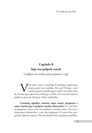 Vá cuidar da sua vida
55
Capítulo 8
Seja seu próprio coach
Configure seu cérebro para perguntar e agir
V
ocê sabe o que é coaching? Coaching é aquilo que
muita gente tem nojinho. Por quê? Porque você
conhece gente estranha que é coach. Eu tenho mais
de 10 anos que opero no coaching, e te falo, ele é uma ferramenta
poderosa para me alcançar a bater resultados.
Coaching significa somente duas coisas: perguntas e
ações (tarefas que o próprio coachee desenvolve). Se você fizer
as perguntas certas, você vai produzir as tarefas certas. Por isso é
importante desenvolver a arte das perguntas. E como fazer per-
guntas? Apenas comece. Pare de desejar fazer a pergunta perfeita.
 