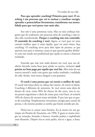 Vá cuidar da sua vida
56
Para que aprender coaching? Primeiro para você. O co-
aching é um processo que vai te ensinar a canalizar energia,
aprender a potencializar ferramentas, transformar sua menta-
lidade para que você possa voar mais alto.
Isso não é uma promessa vazia. Mas eu não conheço nin-
guém que fez realmente um processo sério de coaching e não te-
nha sido transformado. Porque o coaching não tem conteúdo.
O conteúdo do coaching é você. Agora, se você quer ter uma
carreira melhor, quer ir mais rápido, quer ter mais ritmo, faça
coaching. O coaching serve para dois tipos de pessoas: as que
querem usar para si mesmas e para as que querem ganhar dinhei-
ro com isso sendo um profissional que ajuda os outros a baterem
resultado.
Entenda que não tem nada demais em você usar seu di-
nheiro fazendo coisas boas para ajudar os outros, inclusive você
precisa ser bem pago por aquilo que você faz. Abra mão da sua
reserva mental e ande com gente que tenha resultado e realidade
de vida. Senão, você nunca chegará a esse patamar.
O coach é uma pessoa que vai extrair o melhor de você.
O coach não lança ideia na cabeça dos outros, ele extrai as ideias.
Coaching é diferente de mentoria. Se você extrai uma ideia de
dentro de você, existe 90% de chance de dar certo, mas se ou-
tra pessoa sugestionar a ideia de coisas para você fazer, só existirá
10% de chance de sucesso nessa atividade. É por isso que eu gos-
to do coaching. Simplesmente investimos energia para extrair da
pessoa, e ela mesmo produz as tarefas que fazem sentido pra ela.
Deixe-me te contar uma história. Eu já morei em um ga-
rimpo em Paraíso do Tocantins, em 1996. E gasta-se muita ener-
gia na extração, furando o buraco, tirando pedras e explodindo
com dinamite. Depois tira-se mais pedra, tira-se a água, a lama,
 