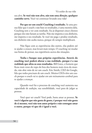 Vá cuidar da sua vida
58
seu alvo. Se você não tem alvo, não tem uma direção, qualquer
caminho serve. Você vai continuar levando essa vida?
Por que ser um coach? Coaching é resultado. Se uma pes-
soa falar que é coach e não bate os resultados, é uma mentira dela.
Coaching tem a ver com resultado. Eu já dispensei cinco clientes
porque eles não faziam as tarefas. Não me importa o seu dinheiro,
me importa o seu resultado. Se você me paga e produz resultado,
seu dinheiro não acaba nunca, porque ele sempre multiplicará.
Não fique com as experiências dos outros, elas podem até
te ajudar a crescer, mas levará mais tempo. O coaching vai mudar
sua forma de pensar, sua experiência acerca das situações.
Tenha e busque suas próprias experiências. Através do
coaching você poderá alterar a sua realidade, porque é a sua
realidade que afeta os seus resultados. Bill Gates, o homem que
ficou mais vezes do topo da lista dos homens mais ricos do mun-
do, não abre mão de ter um coach. Eric Smith, CEO do Google,
fala que todos precisam de um coach. Muitos CEOs têm um coa-
ch porque o coach vai te ajudar em um treinamento cerebral para
te ajudar a avançar.
Quando você faz o processo de coaching você aumenta sua
capacidade de audição, sua sensibilidade, você para de julgar as
pessoas.
Você quer ser coach? Você pode, basta amar as pessoas. Se
você é alguém que não gosta de gente, é porque você não gosta
de si mesmo, você não tem amor próprio e não consegue amar
o outro, porque vê que ele é igual a você.
 