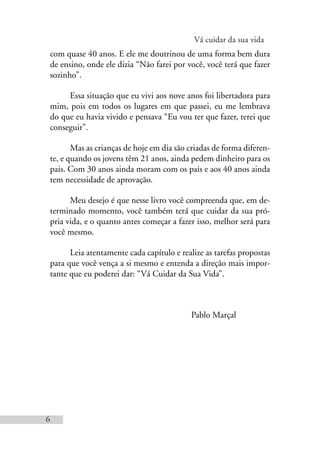 Vá cuidar da sua vida
6
com quase 40 anos. E ele me doutrinou de uma forma bem dura
de ensino, onde ele dizia “Não farei por você, você terá que fazer
sozinho”.
Essa situação que eu vivi aos nove anos foi libertadora para
mim, pois em todos os lugares em que passei, eu me lembrava
do que eu havia vivido e pensava “Eu vou ter que fazer, terei que
conseguir”.
Mas as crianças de hoje em dia são criadas de forma diferen-
te, e quando os jovens têm 21 anos, ainda pedem dinheiro para os
pais. Com 30 anos ainda moram com os pais e aos 40 anos ainda
tem necessidade de aprovação.
Meu desejo é que nesse livro você compreenda que, em de-
terminado momento, você também terá que cuidar da sua pró-
pria vida, e o quanto antes começar a fazer isso, melhor será para
você mesmo.
Leia atentamente cada capítulo e realize as tarefas propostas
para que você vença a si mesmo e entenda a direção mais impor-
tante que eu poderei dar: “Vá Cuidar da Sua Vida”.
Pablo Marçal
 