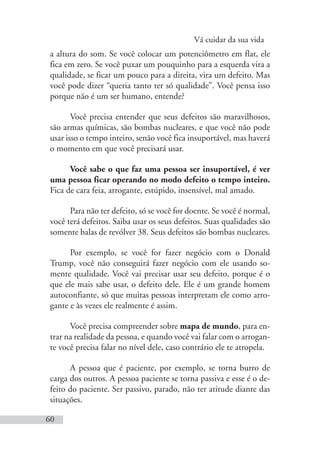 Vá cuidar da sua vida
60
a altura do som. Se você colocar um potenciômetro em flat, ele
fica em zero. Se você puxar um pouquinho para a esquerda vira a
qualidade, se ficar um pouco para a direita, vira um defeito. Mas
você pode dizer “queria tanto ter só qualidade”. Você pensa isso
porque não é um ser humano, entende?
Você precisa entender que seus defeitos são maravilhosos,
são armas químicas, são bombas nucleares, e que você não pode
usar isso o tempo inteiro, senão você fica insuportável, mas haverá
o momento em que você precisará usar.
Você sabe o que faz uma pessoa ser insuportável, é ver
uma pessoa ficar operando no modo defeito o tempo inteiro.
Fica de cara feia, arrogante, estúpido, insensível, mal amado.
Para não ter defeito, só se você for doente. Se você é normal,
você terá defeitos. Saiba usar os seus defeitos. Suas qualidades são
somente balas de revólver 38. Seus defeitos são bombas nucleares.
Por exemplo, se você for fazer negócio com o Donald
Trump, você não conseguirá fazer negócio com ele usando so-
mente qualidade. Você vai precisar usar seu defeito, porque é o
que ele mais sabe usar, o defeito dele. Ele é um grande homem
autoconfiante, só que muitas pessoas interpretam ele como arro-
gante e às vezes ele realmente é assim.
Você precisa compreender sobre mapa de mundo, para en-
trar na realidade da pessoa, e quando você vai falar com o arrogan-
te você precisa falar no nível dele, caso contrário ele te atropela.
A pessoa que é paciente, por exemplo, se torna burro de
carga dos outros. A pessoa paciente se torna passiva e esse é o de-
feito do paciente. Ser passivo, parado, não ter atitude diante das
situações.
 