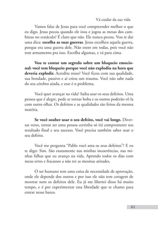 Vá cuidar da sua vida
61
Vamos falar de Jesus para você compreender melhor o que
eu digo. Jesus pecou quando ele irou e jogou as mesas dos cam-
bistas no cenáculo? É claro que não. Ele nunca pecou. Vou te dar
uma dica: escolha as suas guerras. Jesus escolheu aquela guerra,
porque era uma guerra dele. Não entre em todas, pois você não
tem armamento pra isso. Escolha algumas, e vá para cima.
Vou te contar um segredo sobre um bloqueio emocio-
nal: você tem bloqueio porque você não explodiu na hora que
deveria explodir. Acredita nisso? Você ficou com sua qualidade,
sua bondade, passivo e aí criou um trauma. Você não sabe nada
do seu cérebro ainda, e esse é o problema.
Você quer avançar na vida? Saiba usar os seus defeitos. Uma
pessoa que é alegre, pode se tornar boba e os outros poderão vê-la
com outro olhar. Os defeitos e as qualidades são feitos da mesma
matéria.
Se você souber usar o seu defeito, você vai longe. Diver-
sas vezes, tentar ser uma pessoa certinha só irá comprometer seu
resultado final e seu sucesso. Você precisa também saber usar o
seu defeito.
Você me pergunta “Pablo você ama os seus defeitos”? E eu
te digo: Sim. São exatamente nas minhas incoerências, nas mi-
nhas falhas que eu avanço na vida. Aprendo todos os dias com
meus erros e fracassos a não ter as mesmas atitudes.
O ser humano tem uma coisa de necessidade de aprovação,
onde ele depende dos outros e por isso ele não tem coragem de
mostrar nem os defeitos dele. Eu já me libertei disso há muito
tempo, e é por experimentar essa liberdade que te chamo para
entrar nesse barco.
 