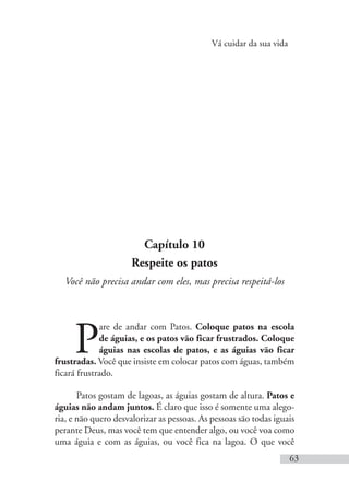Vá cuidar da sua vida
63
Capítulo 10
Respeite os patos
Você não precisa andar com eles, mas precisa respeitá-los
P
are de andar com Patos. Coloque patos na escola
de águias, e os patos vão ficar frustrados. Coloque
águias nas escolas de patos, e as águias vão ficar
frustradas. Você que insiste em colocar patos com águas, também
ficará frustrado.
Patos gostam de lagoas, as águias gostam de altura. Patos e
águias não andam juntos. É claro que isso é somente uma alego-
ria, e não quero desvalorizar as pessoas. As pessoas são todas iguais
perante Deus, mas você tem que entender algo, ou você voa como
uma águia e com as águias, ou você fica na lagoa. O que você
 