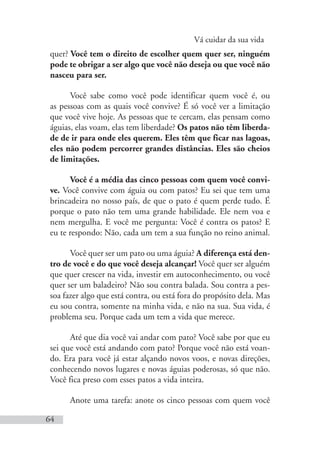 Vá cuidar da sua vida
64
quer? Você tem o direito de escolher quem quer ser, ninguém
pode te obrigar a ser algo que você não deseja ou que você não
nasceu para ser.
Você sabe como você pode identificar quem você é, ou
as pessoas com as quais você convive? É só você ver a limitação
que você vive hoje. As pessoas que te cercam, elas pensam como
águias, elas voam, elas tem liberdade? Os patos não têm liberda-
de de ir para onde eles querem. Eles têm que ficar nas lagoas,
eles não podem percorrer grandes distâncias. Eles são cheios
de limitações.
Você é a média das cinco pessoas com quem você convi-
ve. Você convive com águia ou com patos? Eu sei que tem uma
brincadeira no nosso país, de que o pato é quem perde tudo. É
porque o pato não tem uma grande habilidade. Ele nem voa e
nem mergulha. E você me pergunta: Você é contra os patos? E
eu te respondo: Não, cada um tem a sua função no reino animal.
Você quer ser um pato ou uma águia? A diferença está den-
tro de você e do que você deseja alcançar! Você quer ser alguém
que quer crescer na vida, investir em autoconhecimento, ou você
quer ser um baladeiro? Não sou contra balada. Sou contra a pes-
soa fazer algo que está contra, ou está fora do propósito dela. Mas
eu sou contra, somente na minha vida, e não na sua. Sua vida, é
problema seu. Porque cada um tem a vida que merece.
Até que dia você vai andar com pato? Você sabe por que eu
sei que você está andando com pato? Porque você não está voan-
do. Era para você já estar alçando novos voos, e novas direções,
conhecendo novos lugares e novas águias poderosas, só que não.
Você fica preso com esses patos a vida inteira.
Anote uma tarefa: anote os cinco pessoas com quem você
 