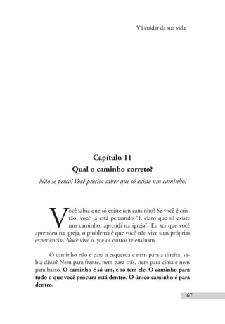 Vá cuidar da sua vida
67
Capítulo 11
Qual o caminho correto?
Não se perca! Você precisa saber que só existe um caminho!
V
ocê sabia que só existe um caminho? Se você é cris-
tão, você já está pensando “É claro que só existe
um caminho, aprendi na igreja”. Eu sei que você
aprendeu na igreja, o problema é que você não vive suas próprias
experiências. Você vive o que os outros te ensinam.
O caminho não é para a esquerda e nem para a direita, sa-
bia disso? Nem para frente, nem para trás, nem para cima e nem
para baixo. O caminho é só um, e só tem ele. O caminho para
tudo o que você procura está dentro. O único caminho é para
dentro.
 