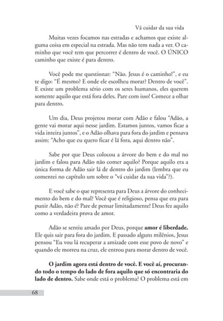 Vá cuidar da sua vida
68
Muitas vezes focamos nas estradas e achamos que existe al-
guma coisa em especial na estrada. Mas não tem nada a ver. O ca-
minho que você tem que percorrer é dentro de você. O ÚNICO
caminho que existe é para dentro.
Você pode me questionar: “Não. Jesus é o caminho!”, e eu
te digo: “É mesmo? E onde ele escolheu morar? Dentro de você”.
E existe um problema sério com os seres humanos, eles querem
somente aquilo que está fora deles. Pare com isso! Comece a olhar
para dentro.
Um dia, Deus projetou morar com Adão e falou “Adão, a
gente vai morar aqui nesse jardim. Estamos juntos, vamos ficar a
vida inteira juntos”, e o Adão olhava para fora do jardim e pensava
assim: “Acho que eu quero ficar é lá fora, aqui dentro não”.
Sabe por que Deus colocou a árvore do bem e do mal no
jardim e falou para Adão não comer aquilo? Porque aquilo era a
única forma de Adão sair lá de dentro do jardim (lembra que eu
comentei no capítulo um sobre o “vá cuidar da sua vida”?).
E você sabe o que representa para Deus a árvore do conheci-
mento do bem e do mal? Você que é religioso, pensa que era para
punir Adão, não é? Pare de pensar limitadamente! Deus fez aquilo
como a verdadeira prova de amor.
Adão se sentiu amado por Deus, porque amor é liberdade.
Ele quis sair para fora do jardim. E passado alguns milênios, Jesus
pensou “Eu vou lá recuperar a amizade com esse povo de novo” e
quando ele morreu na cruz, ele entrou para morar dentro de você.
O jardim agora está dentro de você. E você aí, procuran-
do todo o tempo do lado de fora aquilo que só encontraria do
lado de dentro. Sabe onde está o problema? O problema está em
 